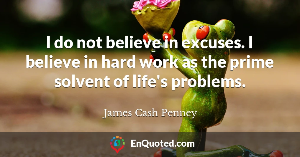 I do not believe in excuses. I believe in hard work as the prime solvent of life's problems.