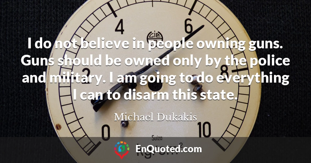 I do not believe in people owning guns. Guns should be owned only by the police and military. I am going to do everything I can to disarm this state.