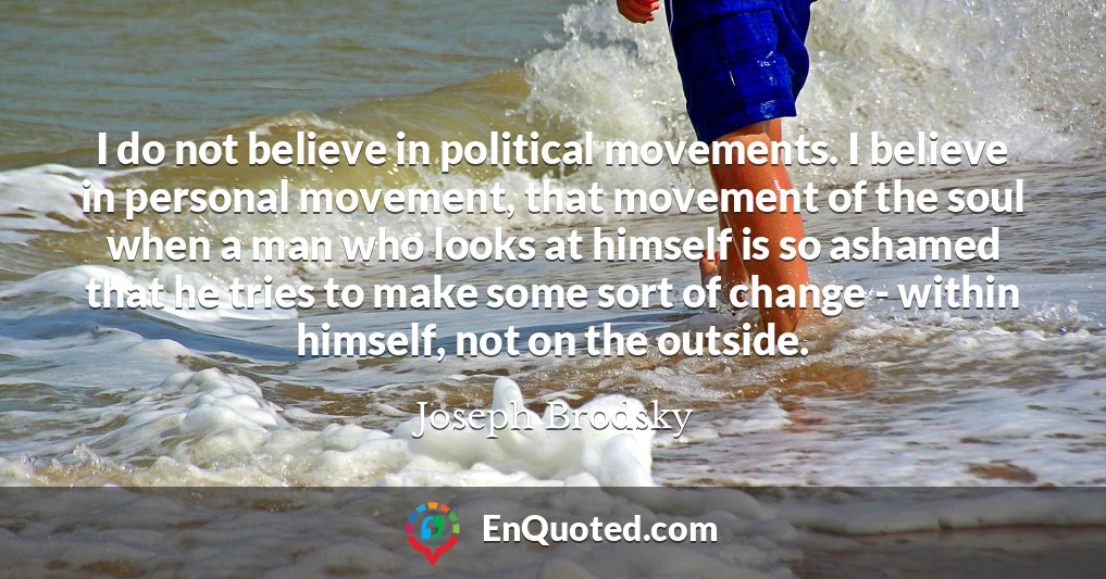 I do not believe in political movements. I believe in personal movement, that movement of the soul when a man who looks at himself is so ashamed that he tries to make some sort of change - within himself, not on the outside.