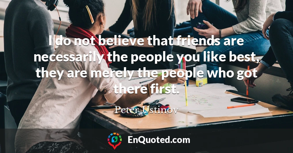 I do not believe that friends are necessarily the people you like best, they are merely the people who got there first.