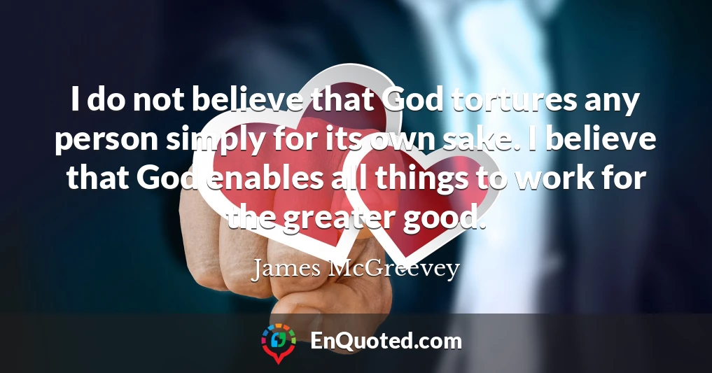 I do not believe that God tortures any person simply for its own sake. I believe that God enables all things to work for the greater good.