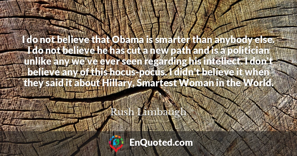 I do not believe that Obama is smarter than anybody else. I do not believe he has cut a new path and is a politician unlike any we've ever seen regarding his intellect. I don't believe any of this hocus-pocus. I didn't believe it when they said it about Hillary, Smartest Woman in the World.