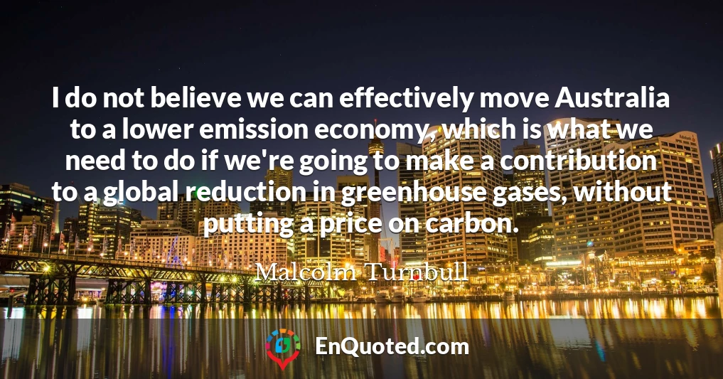 I do not believe we can effectively move Australia to a lower emission economy, which is what we need to do if we're going to make a contribution to a global reduction in greenhouse gases, without putting a price on carbon.