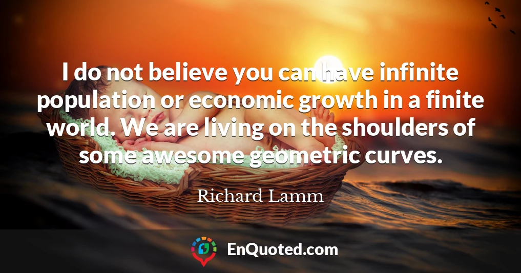 I do not believe you can have infinite population or economic growth in a finite world. We are living on the shoulders of some awesome geometric curves.