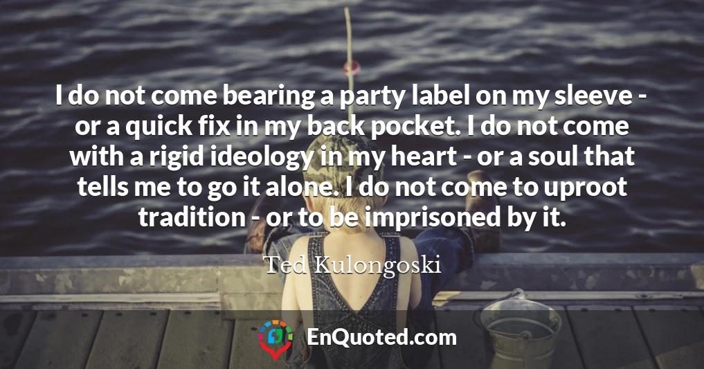 I do not come bearing a party label on my sleeve - or a quick fix in my back pocket. I do not come with a rigid ideology in my heart - or a soul that tells me to go it alone. I do not come to uproot tradition - or to be imprisoned by it.
