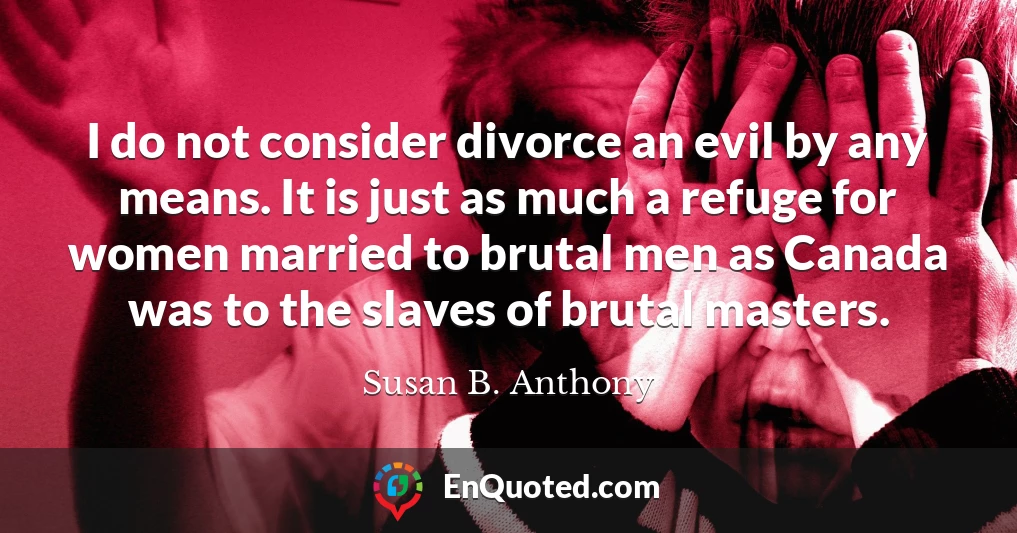 I do not consider divorce an evil by any means. It is just as much a refuge for women married to brutal men as Canada was to the slaves of brutal masters.