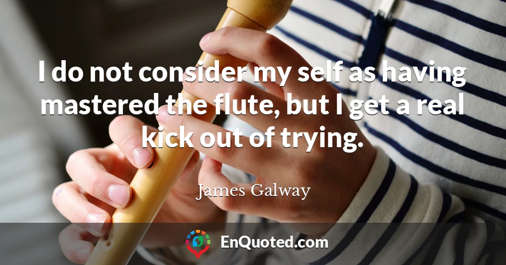 I do not consider my self as having mastered the flute, but I get a real kick out of trying.