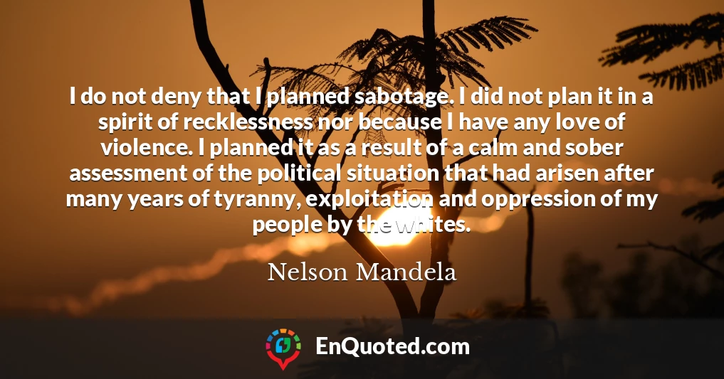 I do not deny that I planned sabotage. I did not plan it in a spirit of recklessness nor because I have any love of violence. I planned it as a result of a calm and sober assessment of the political situation that had arisen after many years of tyranny, exploitation and oppression of my people by the whites.
