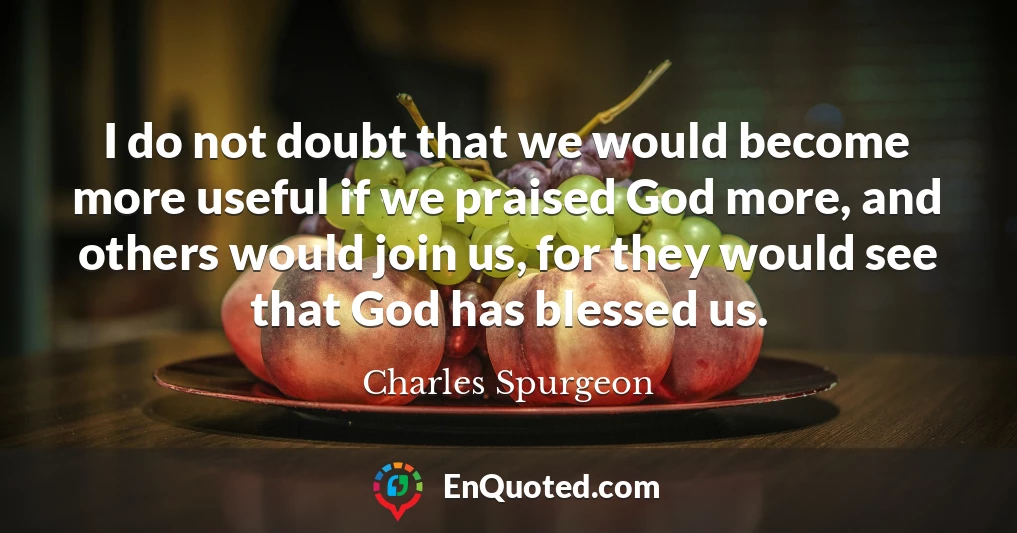 I do not doubt that we would become more useful if we praised God more, and others would join us, for they would see that God has blessed us.