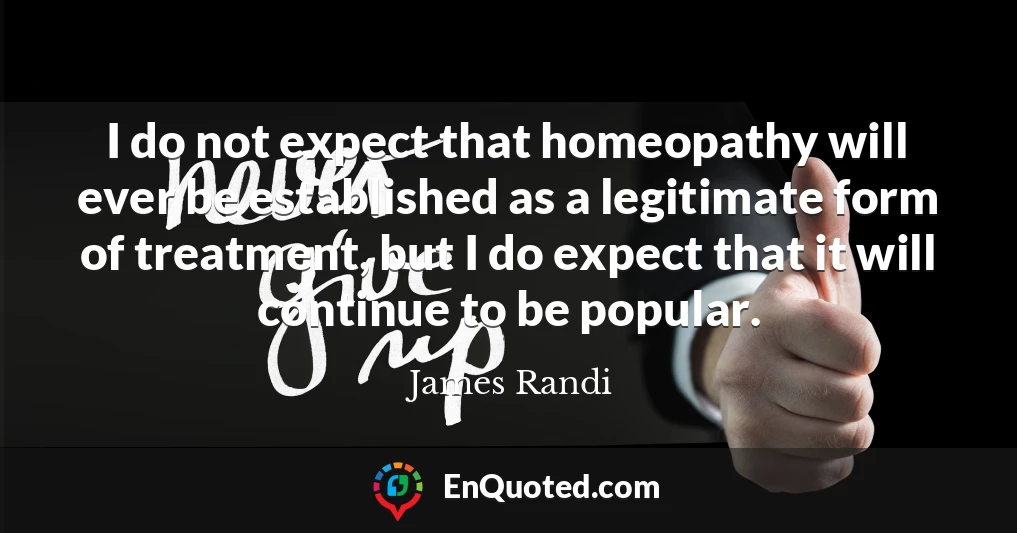 I do not expect that homeopathy will ever be established as a legitimate form of treatment, but I do expect that it will continue to be popular.