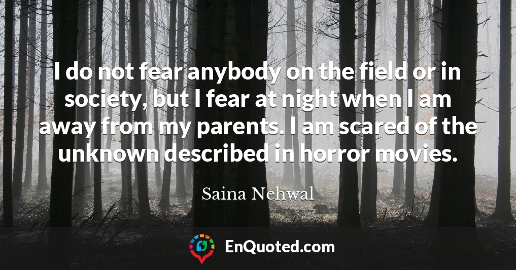 I do not fear anybody on the field or in society, but I fear at night when I am away from my parents. I am scared of the unknown described in horror movies.