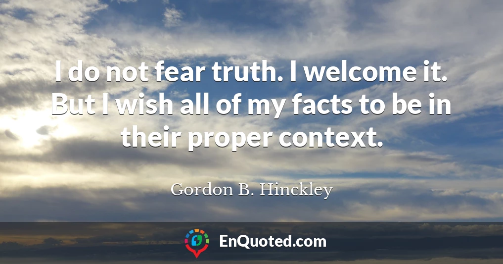 I do not fear truth. I welcome it. But I wish all of my facts to be in their proper context.