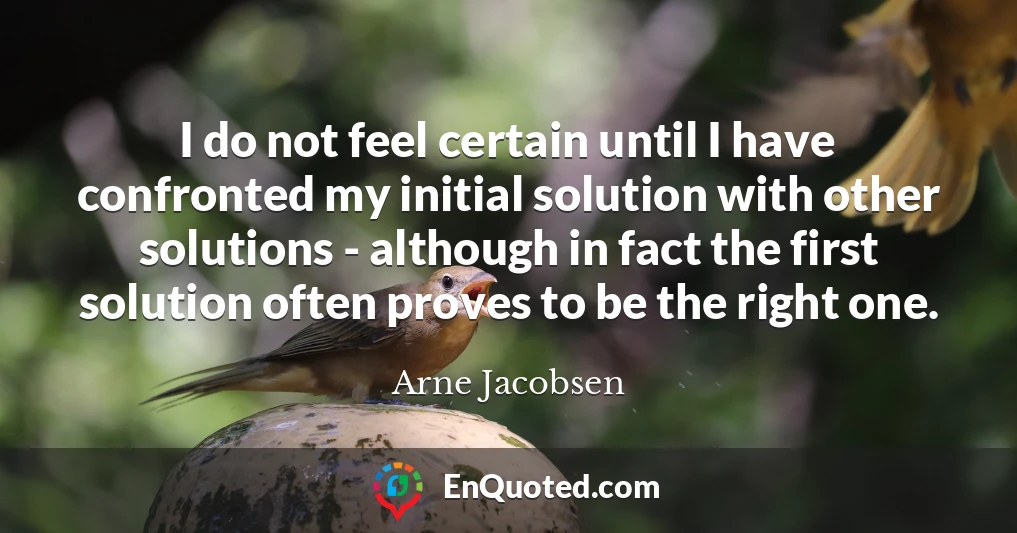 I do not feel certain until I have confronted my initial solution with other solutions - although in fact the first solution often proves to be the right one.