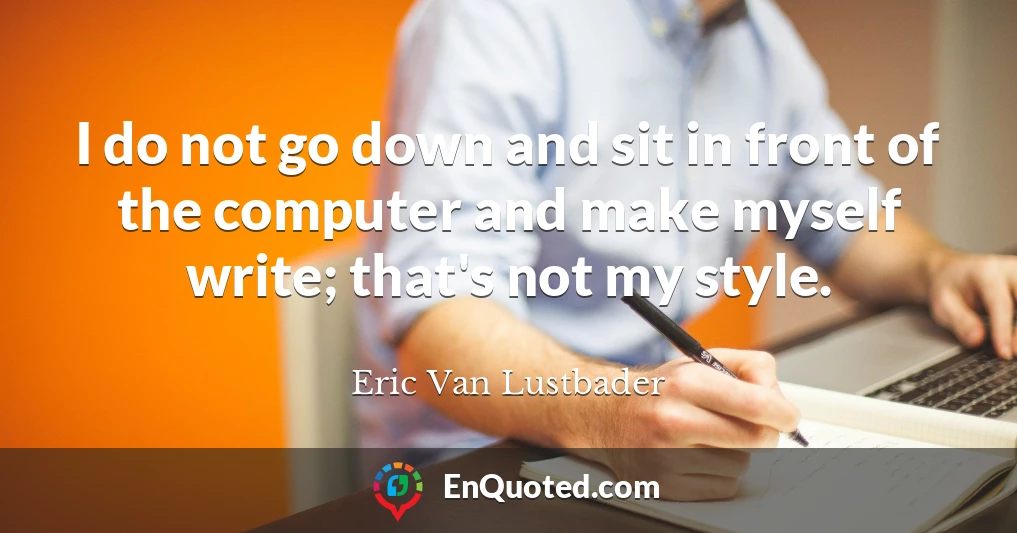 I do not go down and sit in front of the computer and make myself write; that's not my style.