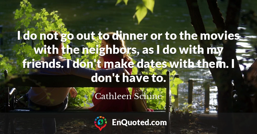 I do not go out to dinner or to the movies with the neighbors, as I do with my friends. I don't make dates with them. I don't have to.