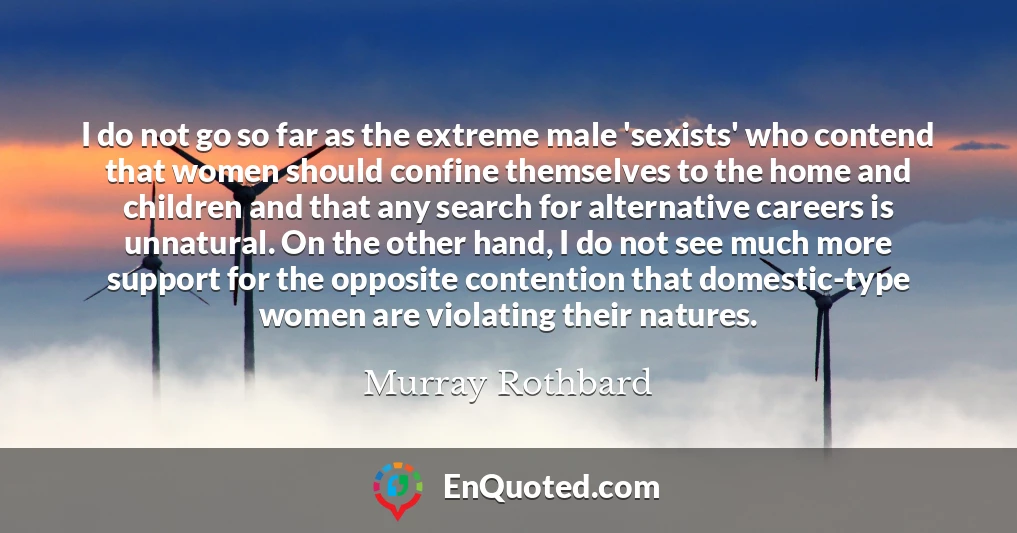 I do not go so far as the extreme male 'sexists' who contend that women should confine themselves to the home and children and that any search for alternative careers is unnatural. On the other hand, I do not see much more support for the opposite contention that domestic-type women are violating their natures.