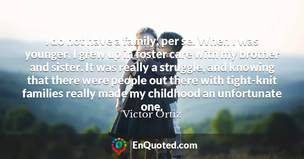 I do not have a family, per se. When I was younger, I grew up in foster care with my brother and sister. It was really a struggle, and knowing that there were people out there with tight-knit families really made my childhood an unfortunate one.
