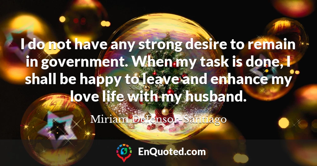 I do not have any strong desire to remain in government. When my task is done, I shall be happy to leave and enhance my love life with my husband.