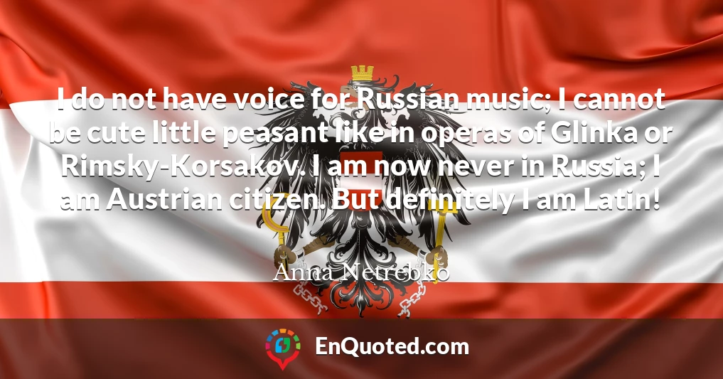 I do not have voice for Russian music; I cannot be cute little peasant like in operas of Glinka or Rimsky-Korsakov. I am now never in Russia; I am Austrian citizen. But definitely I am Latin!