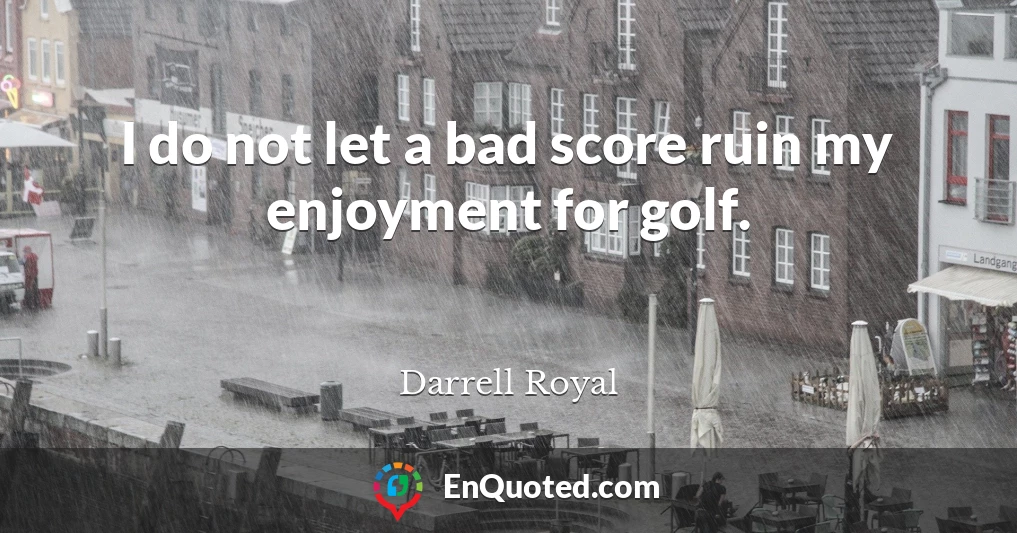 I do not let a bad score ruin my enjoyment for golf.