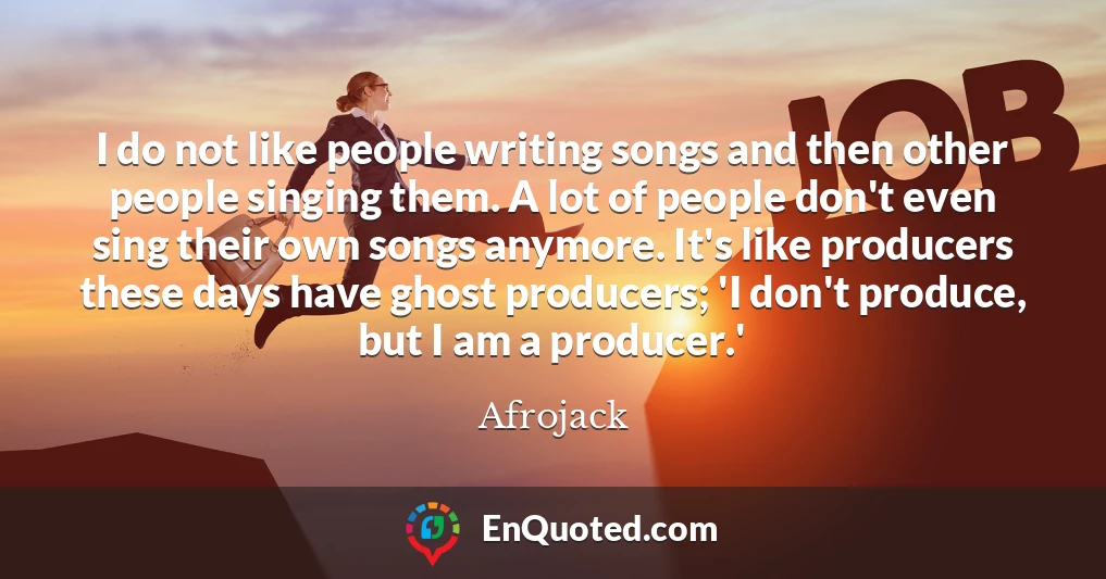 I do not like people writing songs and then other people singing them. A lot of people don't even sing their own songs anymore. It's like producers these days have ghost producers; 'I don't produce, but I am a producer.'
