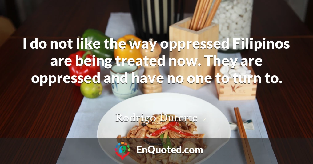 I do not like the way oppressed Filipinos are being treated now. They are oppressed and have no one to turn to.