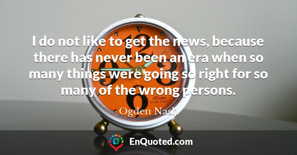 I do not like to get the news, because there has never been an era when so many things were going so right for so many of the wrong persons.