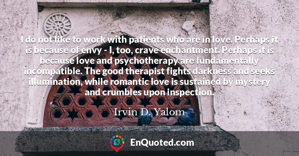 I do not like to work with patients who are in love. Perhaps it is because of envy - I, too, crave enchantment. Perhaps it is because love and psychotherapy are fundamentally incompatible. The good therapist fights darkness and seeks illumination, while romantic love is sustained by mystery and crumbles upon inspection.