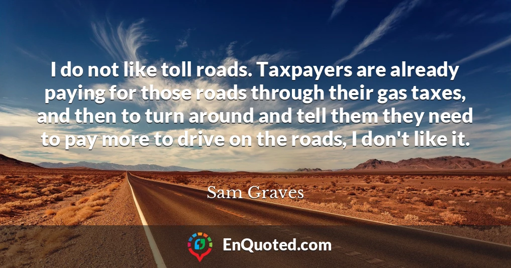 I do not like toll roads. Taxpayers are already paying for those roads through their gas taxes, and then to turn around and tell them they need to pay more to drive on the roads, I don't like it.