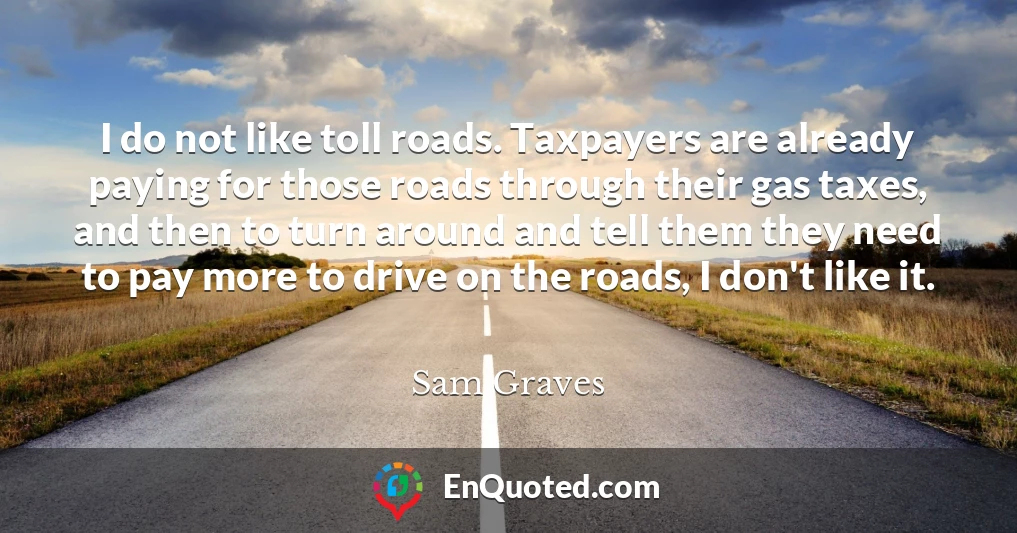 I do not like toll roads. Taxpayers are already paying for those roads through their gas taxes, and then to turn around and tell them they need to pay more to drive on the roads, I don't like it.