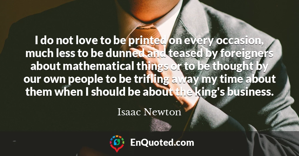 I do not love to be printed on every occasion, much less to be dunned and teased by foreigners about mathematical things or to be thought by our own people to be trifling away my time about them when I should be about the king's business.