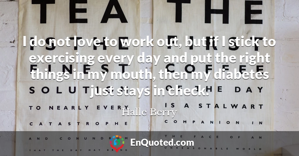 I do not love to work out, but if I stick to exercising every day and put the right things in my mouth, then my diabetes just stays in check.