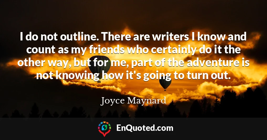 I do not outline. There are writers I know and count as my friends who certainly do it the other way, but for me, part of the adventure is not knowing how it's going to turn out.