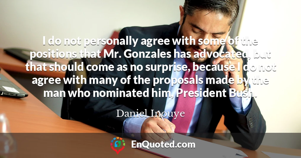 I do not personally agree with some of the positions that Mr. Gonzales has advocated, but that should come as no surprise, because I do not agree with many of the proposals made by the man who nominated him, President Bush.