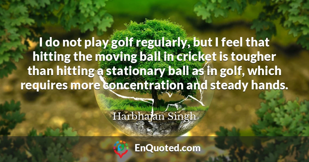 I do not play golf regularly, but I feel that hitting the moving ball in cricket is tougher than hitting a stationary ball as in golf, which requires more concentration and steady hands.