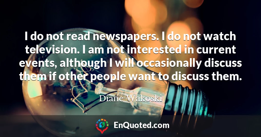 I do not read newspapers. I do not watch television. I am not interested in current events, although I will occasionally discuss them if other people want to discuss them.