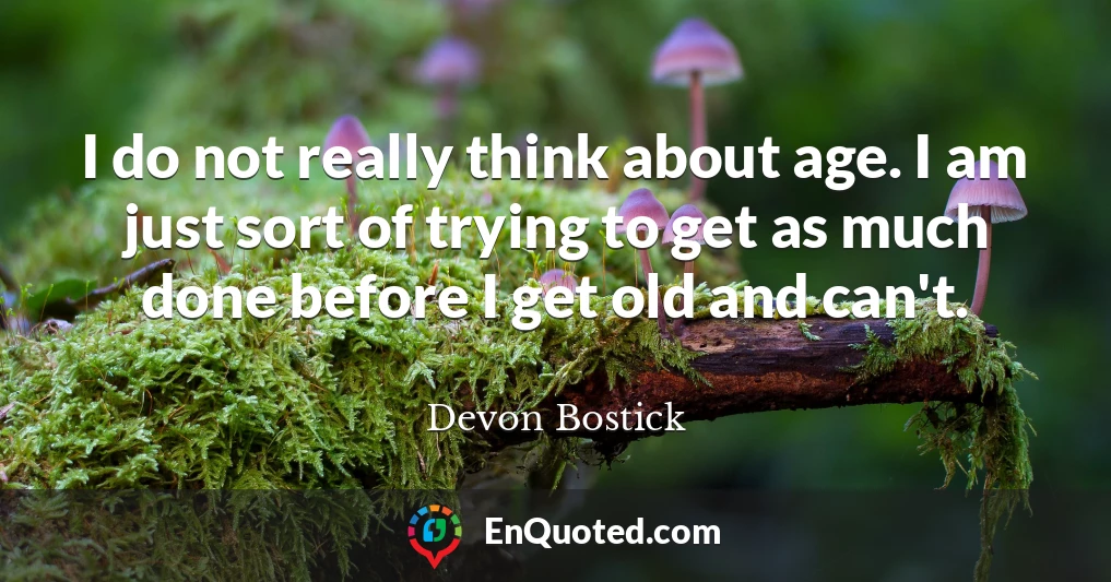 I do not really think about age. I am just sort of trying to get as much done before I get old and can't.