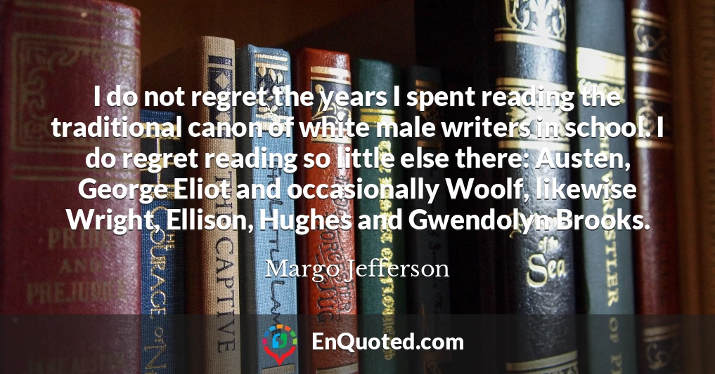 I do not regret the years I spent reading the traditional canon of white male writers in school. I do regret reading so little else there: Austen, George Eliot and occasionally Woolf, likewise Wright, Ellison, Hughes and Gwendolyn Brooks.