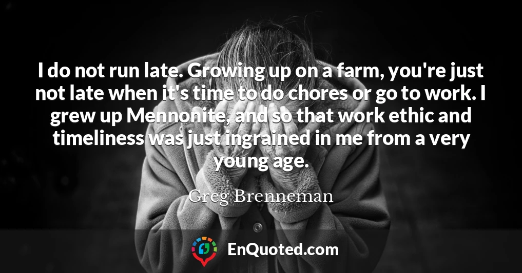 I do not run late. Growing up on a farm, you're just not late when it's time to do chores or go to work. I grew up Mennonite, and so that work ethic and timeliness was just ingrained in me from a very young age.