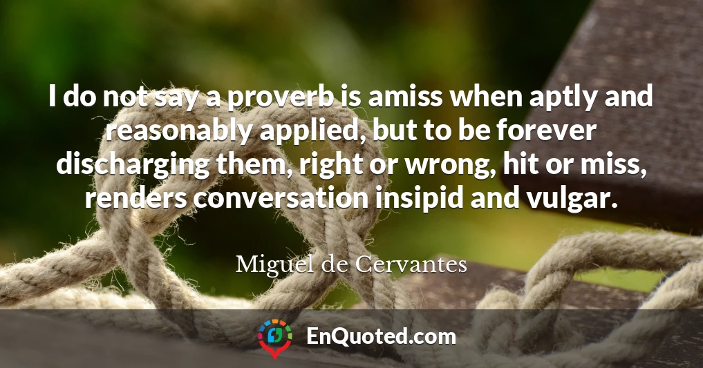 I do not say a proverb is amiss when aptly and reasonably applied, but to be forever discharging them, right or wrong, hit or miss, renders conversation insipid and vulgar.