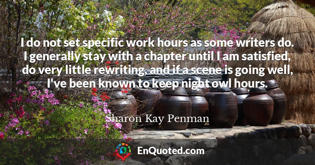 I do not set specific work hours as some writers do. I generally stay with a chapter until I am satisfied, do very little rewriting, and if a scene is going well, I've been known to keep night owl hours.