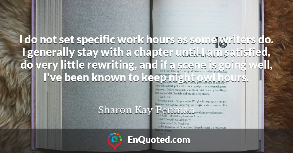 I do not set specific work hours as some writers do. I generally stay with a chapter until I am satisfied, do very little rewriting, and if a scene is going well, I've been known to keep night owl hours.