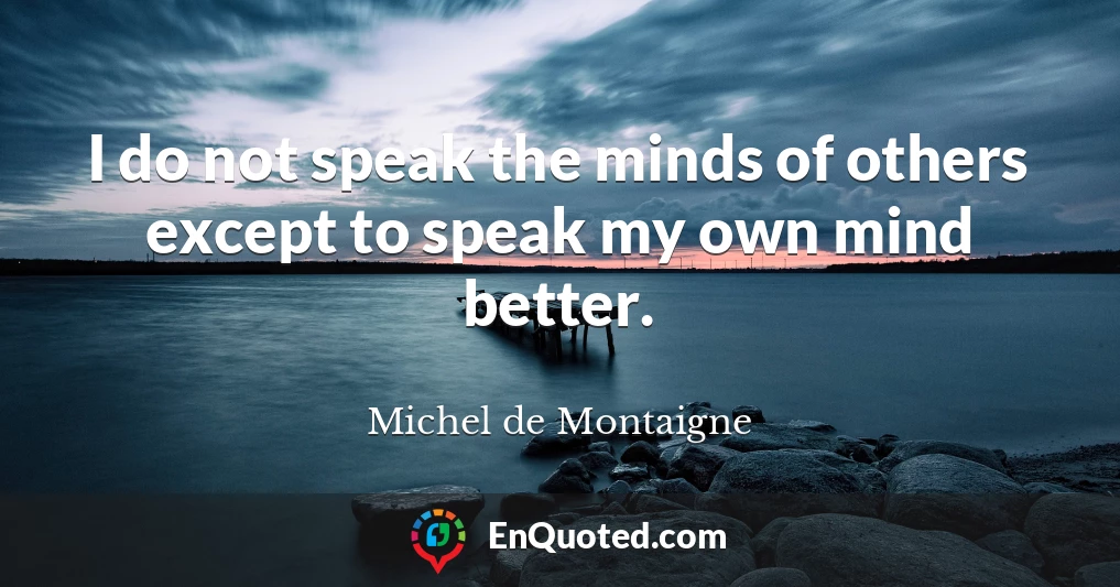 I do not speak the minds of others except to speak my own mind better.