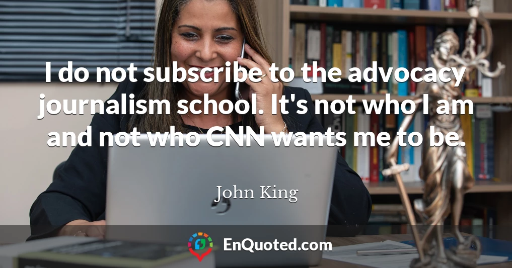 I do not subscribe to the advocacy journalism school. It's not who I am and not who CNN wants me to be.