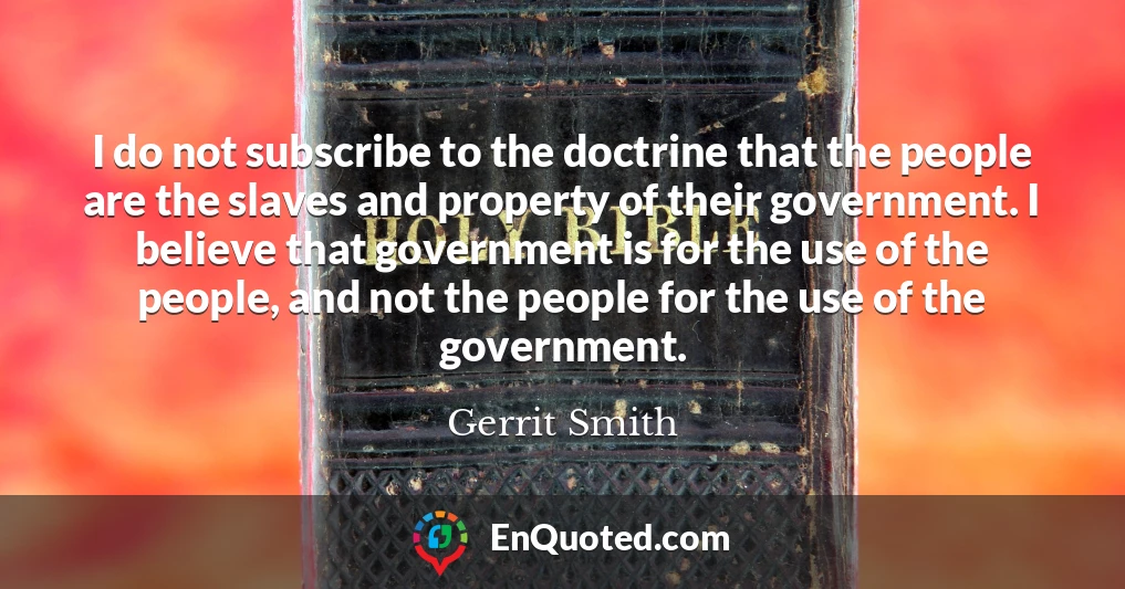 I do not subscribe to the doctrine that the people are the slaves and property of their government. I believe that government is for the use of the people, and not the people for the use of the government.