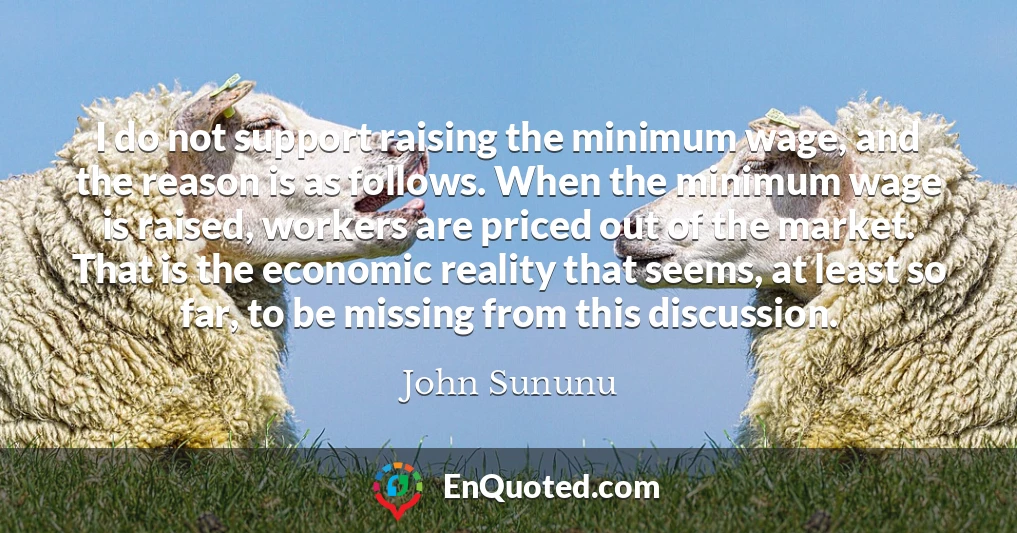 I do not support raising the minimum wage, and the reason is as follows. When the minimum wage is raised, workers are priced out of the market. That is the economic reality that seems, at least so far, to be missing from this discussion.