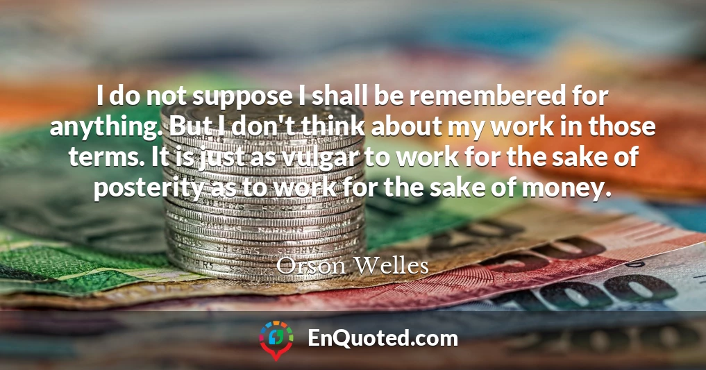 I do not suppose I shall be remembered for anything. But I don't think about my work in those terms. It is just as vulgar to work for the sake of posterity as to work for the sake of money.