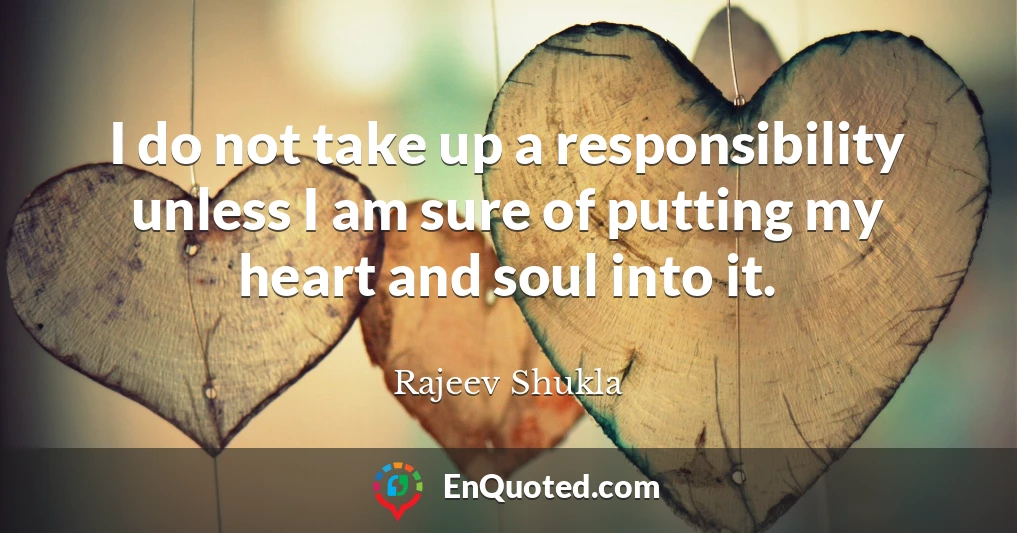 I do not take up a responsibility unless I am sure of putting my heart and soul into it.