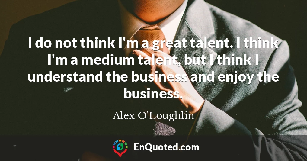 I do not think I'm a great talent. I think I'm a medium talent, but I think I understand the business and enjoy the business.