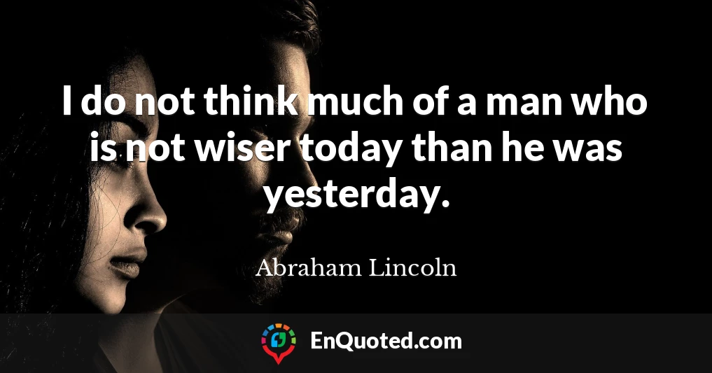 I do not think much of a man who is not wiser today than he was yesterday.